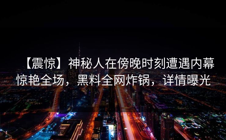 【震惊】神秘人在傍晚时刻遭遇内幕惊艳全场,黑料全网炸锅,详情曝光 【震惊】神秘人在傍晚时刻遭遇内幕惊艳全场,黑料全网炸锅,详情曝光
