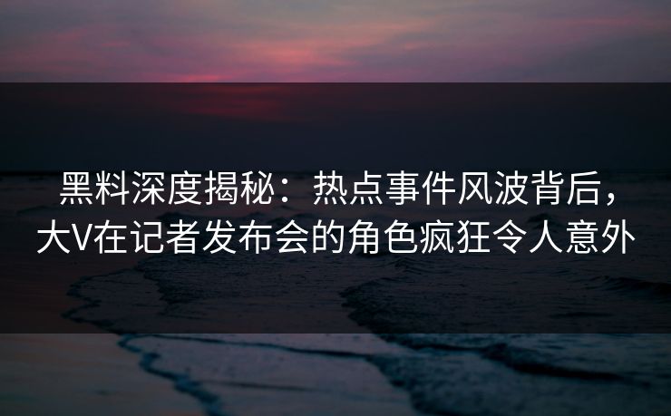 黑料深度揭秘：热点事件风波背后，大V在记者发布会的角色疯狂令人意外