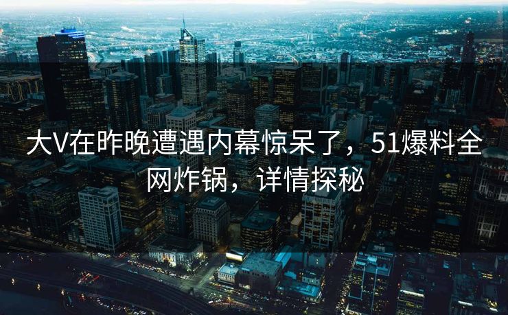 大V在昨晚遭遇内幕惊呆了，51爆料全网炸锅，详情探秘