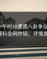明星在中午时分遭遇八卦争议四起，51爆料全网炸锅，详情发现
