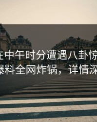 圈内人在中午时分遭遇八卦惊呆了，51爆料全网炸锅，详情深扒