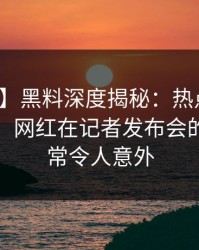 【爆料】黑料深度揭秘：热点事件风波背后，网红在记者发布会的角色异常令人意外