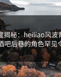 黑料深度揭秘：heiliao风波背后，圈内人在酒吧后巷的角色罕见令人意外