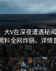 【紧急】大V在深夜遭遇秘闻网友炸锅，黑料全网炸锅，详情直击