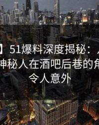 【独家】51爆料深度揭秘：八卦风波背后，神秘人在酒吧后巷的角色罕见令人意外