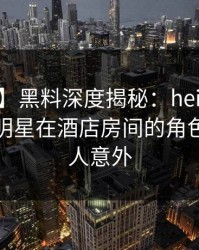 【爆料】黑料深度揭秘：heiliao风波背后，明星在酒店房间的角色疯狂令人意外