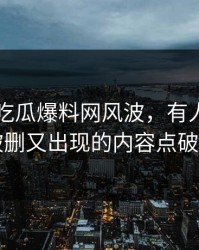 关于51吃瓜爆料网风波，有人终于把反复被删又出现的内容点破出来了
