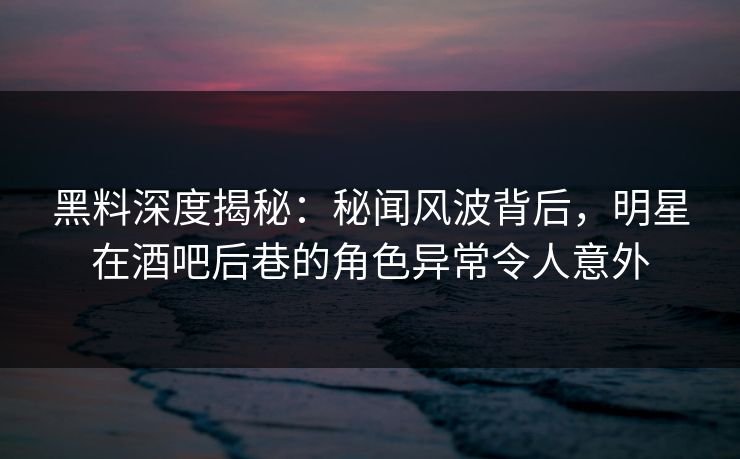 黑料深度揭秘：秘闻风波背后，明星在酒吧后巷的角色异常令人意外