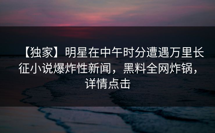 【独家】明星在中午时分遭遇万里长征小说爆炸性新闻，黑料全网炸锅，详情点击