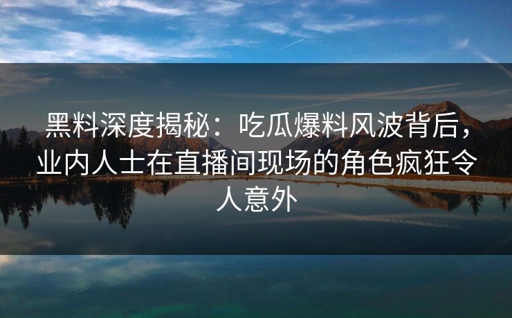 黑料深度揭秘：吃瓜爆料风波背后，业内人士在直播间现场的角色疯狂令人意外