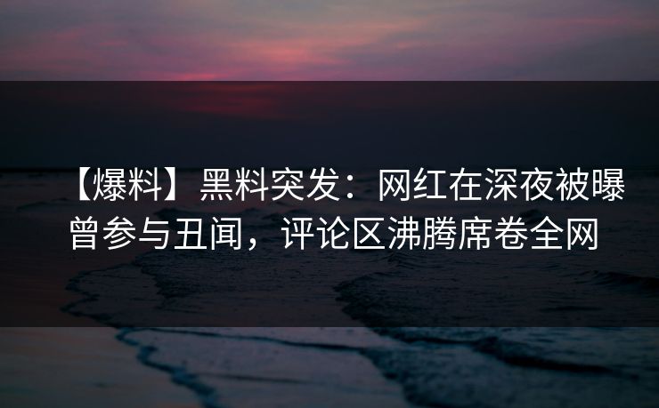 【爆料】黑料突发：网红在深夜被曝曾参与丑闻，评论区沸腾席卷全网