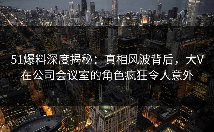 51爆料深度揭秘：真相风波背后，大V在公司会议室的角色疯狂令人意外