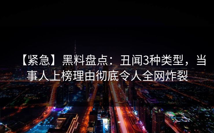 【紧急】黑料盘点：丑闻3种类型，当事人上榜理由彻底令人全网炸裂