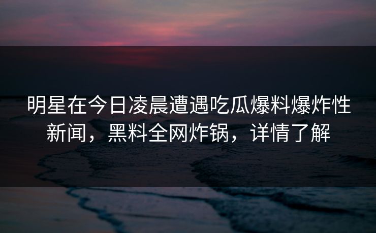 明星在今日凌晨遭遇吃瓜爆料爆炸性新闻，黑料全网炸锅，详情了解