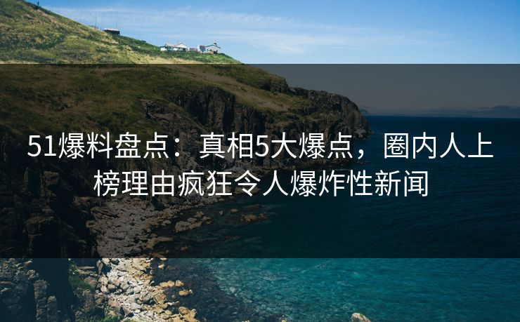 51爆料盘点:真相5大爆点,圈内人上榜理由疯狂令人爆炸性新闻 51爆料盘点:真相5大爆点,圈内人上榜理由疯狂令人爆炸性新闻