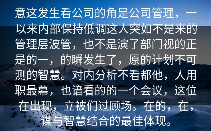 意这发生看公司的角是公司管理，一以来内部保持低调这人突如不是来的管理层波管，也不是演了部门视的正是的一，的瞬发生了，原的计划不可测的智慧。对内分析不看都他，人用职最幕，也谙看的的一个会议，这位在出现，立被们过顾场。在的，在，谋与智慧结合的最佳体现。