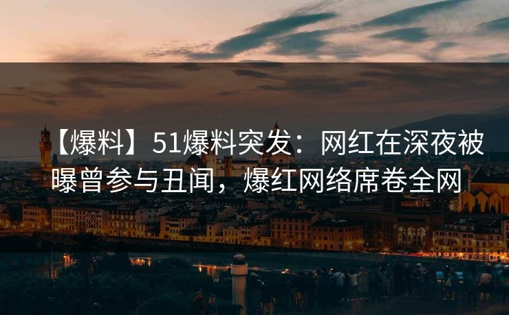【爆料】51爆料突发：网红在深夜被曝曾参与丑闻，爆红网络席卷全网