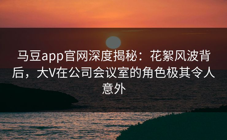 马豆app官网深度揭秘:花絮风波背后,大V在公司会议室的角色极其令人意外 马豆app官网深度揭秘:花絮风波背后,大V在公司会议室的角色极其令人意外