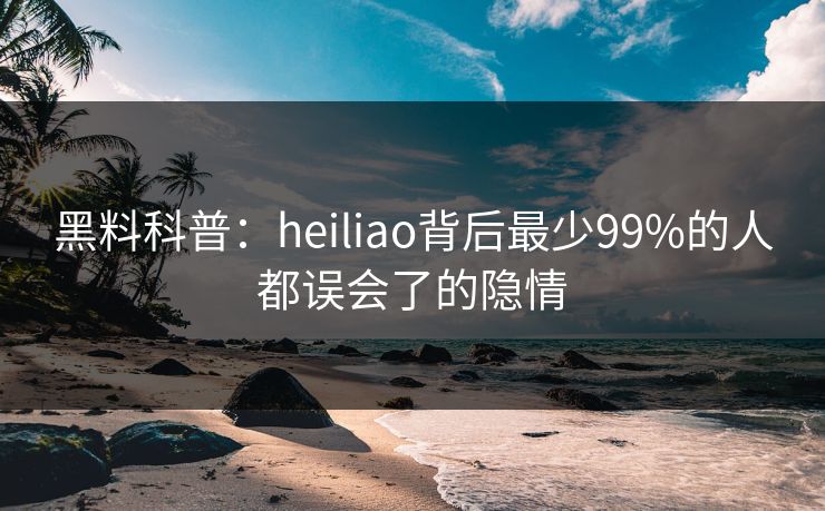 黑料科普：heiliao背后最少99%的人都误会了的隐情