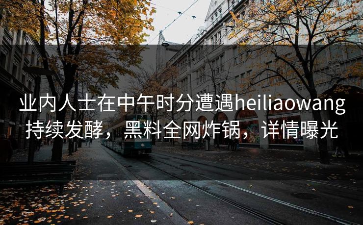 业内人士在中午时分遭遇heiliaowang持续发酵，黑料全网炸锅，详情曝光