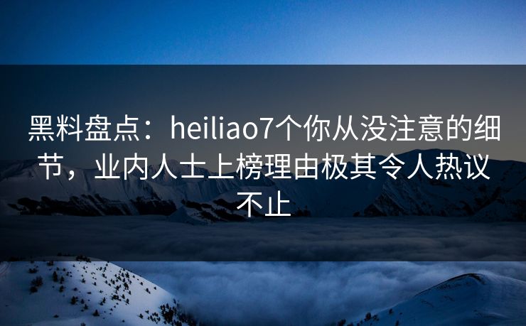 黑料盘点：heiliao7个你从没注意的细节，业内人士上榜理由极其令人热议不止
