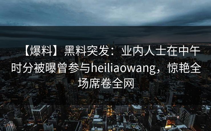 【爆料】黑料突发:业内人士在中午时分被曝曾参与heiliaowang,惊艳全场席卷全网 【爆料】黑料突发:业内人士在中午时分被曝曾参与heiliaowang,惊艳全场席卷全网
