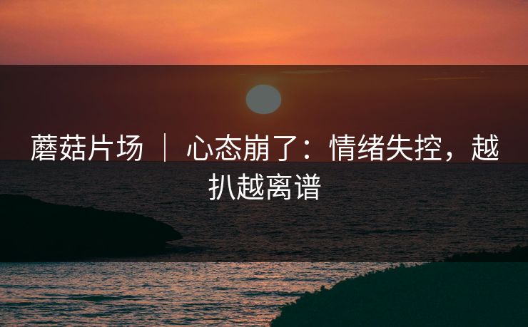 蘑菇片场 ｜ 心态崩了：情绪失控，越扒越离谱