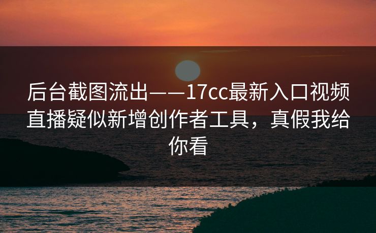 后台截图流出——17cc最新入口视频直播疑似新增创作者工具，真假我给你看