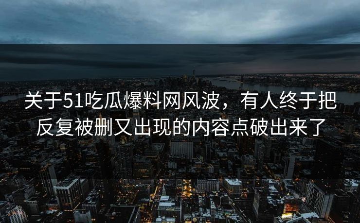 关于51吃瓜爆料网风波，有人终于把反复被删又出现的内容点破出来了