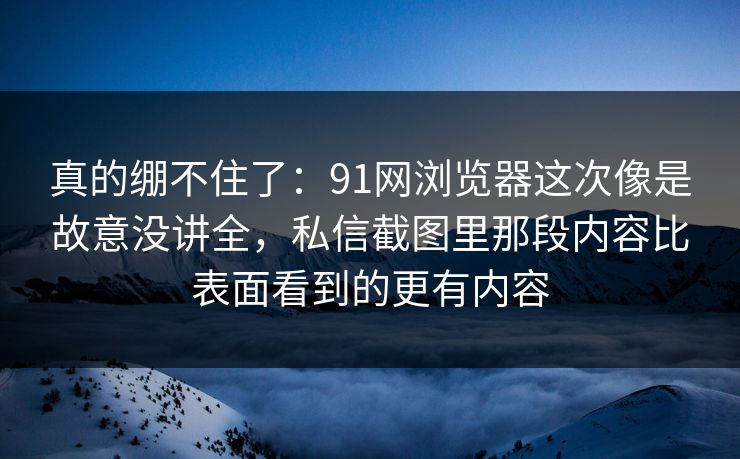 真的绷不住了：91网浏览器这次像是故意没讲全，私信截图里那段内容比表面看到的更有内容