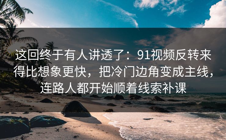 这回终于有人讲透了：91视频反转来得比想象更快，把冷门边角变成主线，连路人都开始顺着线索补课