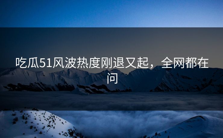 吃瓜51风波热度刚退又起，全网都在问