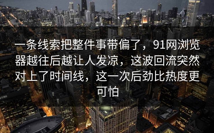 一条线索把整件事带偏了，91网浏览器越往后越让人发凉，这波回流突然对上了时间线，这一次后劲比热度更可怕